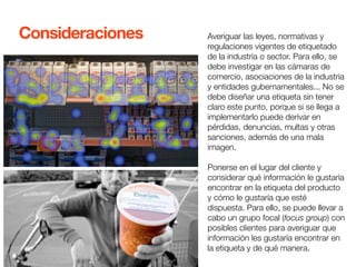 Averiguar las leyes, normativas y 
regulaciones vigentes de etiquetado 
de la industria o sector. Para ello, se 
debe investigar en las cámaras de 
comercio, asociaciones de la industria 
y entidades gubernamentales... No se 
debe diseñar una etiqueta sin tener 
claro este punto, porque si se llega a 
implementarlo puede derivar en 
pérdidas, denuncias, multas y otras 
sanciones, además de una mala 
imagen. 
Ponerse en el lugar del cliente y 
considerar qué información le gustaría 
encontrar en la etiqueta del producto 
y cómo le gustaría que esté 
dispuesta. Para ello, se puede llevar a 
cabo un grupo focal (focus group) con 
posibles clientes para averiguar que 
información les gustaría encontrar en 
la etiqueta y de qué manera. 
Consideraciones 
 