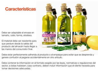 Características 
Debe ser adaptable al envase en 
tamaño, color, forma, etcétera. 
El material debe ser resistente para 
que perdure desde la salida del 
producto del almacén hasta llegar a 
las manos del consumidor final. 
Debe estar perfectamente adherida al producto o al empaque para evitar que se desprenda y 
genere confusión al pegarse accidentalmente en otro artículo. 
Debe contener la información en el formato exigido por las leyes, normativas o regulaciones del 
sector, si éstas hubiesen; caso contrario, deben incluir información que el cliente necesita para 
tomar decisiones adecuadas. 
 