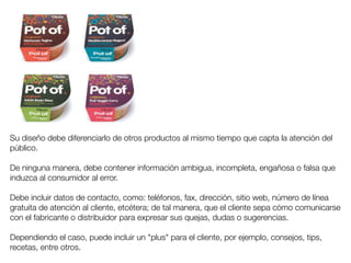 Su diseño debe diferenciarlo de otros productos al mismo tiempo que capta la atención del 
público. 
De ninguna manera, debe contener información ambigua, incompleta, engañosa o falsa que 
induzca al consumidor al error. 
Debe incluir datos de contacto, como: teléfonos, fax, dirección, sitio web, número de línea 
gratuita de atención al cliente, etcétera; de tal manera, que el cliente sepa cómo comunicarse 
con el fabricante o distribuidor para expresar sus quejas, dudas o sugerencias. 
Dependiendo el caso, puede incluir un "plus" para el cliente, por ejemplo, consejos, tips, 
recetas, entre otros. 
 