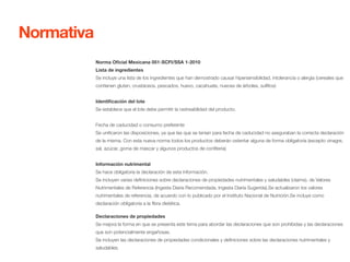 Norma Oficial Mexicana 051-SCFI/SSA 1-2010 
Lista de ingredientes 
Se incluye una lista de los ingredientes que han demostrado causar hipersensibilidad, intolerancia o alergia (cereales que 
contienen gluten, crustáceos, pescados, huevo, cacahuate, nueces de árboles, sulfitos) 
Identificación del lote 
Se establece que el lote debe permitir la rastreabilidad del producto. 
Fecha de caducidad o consumo preferente 
Se unificaron las disposiciones, ya que las que se tenían para fecha de caducidad no aseguraban la correcta declaración 
de la misma. Con esta nueva norma todos los productos deberán ostentar alguna de forma obligatoria (excepto vinagre, 
sal, azúcar, goma de mascar y algunos productos de confitería) 
Información nutrimental 
Se hace obligatoria la declaración de esta información. 
Se incluyen varias definiciones sobre declaraciones de propiedades nutrimentales y saludables (claims), de Valores 
Nutrimentales de Referencia (Ingesta Diaria Recomendada, Ingesta Diaria Sugerida).Se actualizaron los valores 
nutrimentales de referencia, de acuerdo con lo publicado por el Instituto Nacional de Nutrición.Se incluye como 
declaración obligatoria a la fibra dietética. 
Declaraciones de propiedades 
Se mejora la forma en que se presenta este tema para abordar las declaraciones que son prohibidas y las declaraciones 
que son potencialmente engañosas. 
Se incluyen las declaraciones de propiedades condicionales y definiciones sobre las declaraciones nutrimentales y 
saludables. 
Normativa 
 