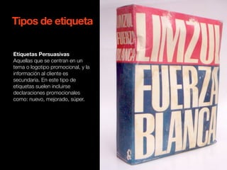 Tipos de etiqueta 
Etiquetas Persuasivas 
Aquellas que se centran en un 
tema o logotipo promocional, y la 
información al cliente es 
secundaria. En este tipo de 
etiquetas suelen incluirse 
declaraciones promocionales 
como: nuevo, mejorado, súper. 
 