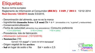 Etiquetas:
Nueva norma europea:
Reglamento de Información al Consumidor (RIAC) 1169 / 2011: 13/12/ 2014
Real Decreto 126/2015 desde 5/3/2015.
- Denominación del alimento, que no es la marca
- Ingredientes (tamaño letra 1,2 mm) De > a < (envasados o no, “a granel” y restaurantes)
- Conservación/utilización
- Fecha de caducidad (alimentos muy perecederos) / Consumo preferente
< 3 m (día/mes) 3-18 m (mes) >18 m (año)
- Procedencia, lote de fabricación
- Información nutricional (13/12/2016)
- Sustancias (14)
Ejemplo:“tofu (soja)” o “pasta de tahine (sésamo)”
- Origen vegetal de los aceites
- Sal en lugar de sodio o Na Sal = sodio x 2,5
 