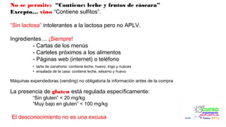 No se permite: “Contiene: leche y frutos de cáscara”
Excepto… vino “Contiene sulfitos”.
 
“Sin lactosa” intolerantes a la lactosa pero no APLV.
Ingredientes… ¡Siempre!
- Cartas de los menús
- Carteles próximos a los alimentos
- Páginas web (internet) o teléfono
• tarta de zanahoria: contiene leche, huevo, trigo y nueces
• ensalada de la casa: contiene leche, sésamo y huevo
Máquinas expendedoras (vending) no obligatoria la información antes de la compra
 
La presencia de gluten está regulada específicamente:
“Sin gluten” < 20 mg/kg
“Muy bajo en gluten” < 100 mg/kg
 El desconocimiento no es una excusa
 