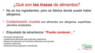 ¿Qué son las trazas de alimentos?
• No en los ingredientes, pero se fabrica donde puede haber
alérgenos.
• Contaminación cruzada con alimentos con alérgenos, superficies,
utensilios empleados.
• Etiquetado de advertencia: “Puede contener…”
- Formación del personal
- Instalaciones diferentes para productos específicos
- Elaborar los alimentos en momentos diferentes de la jornada
- Limpieza meticulosa
- Almacenamiento separado e identificado
 