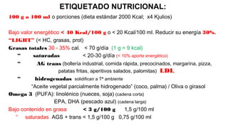 ETIQUETADO NUTRICIONAL:
100 g o 100 ml o porciones (dieta estándar 2000 Kcal; x4 Kjulios)
Bajo valor energético < 40 Kcal/100 g o < 20 Kcal/100 ml. Reducir su energía 30%.
“LIGHT” (< HC, grasas, prot)
Grasas totales 30 - 35% cal. < 70 g/día (1 g = 9 kcal)
“ saturadas < 20-30 g/día (< 10% aporte energético)
“ AG trans (bollería industrial, comida rápida, precocinados, margarina, pizza,
patatas fritas, aperitivos salados, palomitas) LDL
“ hidrogenadas solidifican a Tª ambiente
“Aceite vegetal parcialmente hidrogenado” (coco, palma) / Oliva o girasol
Omega 3 (PUFA): linolénico (nueces, soja) (cadena corta)
EPA, DHA (pescado azul) (cadena larga)
Bajo contenido en grasa < 3 g/100 g 1,5 g/100 ml
“ saturadas AGS + trans < 1,5 g/100 g 0,75 g/100 ml
 