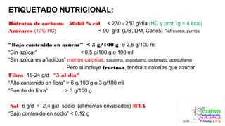 ETIQUETADO NUTRICIONAL:
Hidratos de carbono 50-60 % cal < 230 - 250 g/día (HC y prot 1g = 4 kcal)
Azúcares (10% HC) < 90 g/d (OB, DM, Caries) Refrescos, zumos
“Bajo contenido en azúcar” < 5 g/100 g o 2,5 g/100 ml
“Sin azúcar” < 0,5 g/100 g o 100 ml
“Sin azúcares añadidos” menos calorías: sacarina, aspartamo, ciclamato, acesulfame
Pero si incluye fructosa, tendrá = calorías que azúcar
Fibra 16-24 g/d "5 al día“
“Alto contenido en ﬁbra” > 6 g/100 g o 3 g/100 ml
“Fuente de ﬁbra” > 3 g/100 g
Sal 6 g/d = 2,4 g/d sodio (alimentos envasados) HTA
“Bajo contenido en sodio” < 0,12 g
 
