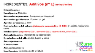 INGREDIENTES: Aditivos (nº E) no nutrientes
Estabilizantes
Emulgentes. Mezclan
Sustancias espesantes. Aumentan su viscosidad
Sustancias gelificantes. Forman un gel
Agentes aromáticos. Olor
Potenciadores del sabor: glutamato monosódico (E 621) (> apetito, restaurante
chino)
Edulcorantes (aspartamo E951, isomaltol E953, sacarina E954, xilitol E967)
Antiaglutinantes. Impidiendo su coagulación
Reguladores del pH: ácidos, bases y sales
Antiespumantes
Humectantes
Antiapelmazantes
Gasificantes. Sustitutos de la levadura
 