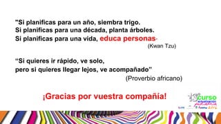 "Si planificas para un año, siembra trigo.
Si planificas para una década, planta árboles.
Si planificas para una vida, educa personas”
(Kwan Tzu)
“Si quieres ir rápido, ve solo,
pero si quieres llegar lejos, ve acompañado”
(Proverbio africano)
¡Gracias por vuestra compañía!
 