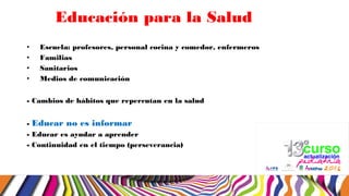 Educación para la Salud
• Escuela: profesores, personal cocina y comedor, enfermeros
• Familias
• Sanitarios
• Medios de comunicación
- Cambios de hábitos que repercutan en la salud
- Educar no es informar
- Educar es ayudar a aprender
- Continuidad en el tiempo (perseverancia)
 