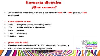 Encuesta dietética
¿Qué comen?
• Alimentación saludable, variada y equilibrada (60% HC, 30% grasas y 10%
proteínas)
• Cinco comidas al día:
• 20% desayuno (leche, cereales y fruta)
• 5% media mañana o almuerzo
• 35% comida
• 15% merienda
• 25-30% cena
• ¡Para toda la vida!
• Previene enfermedades (HTA, DM, obesidad, Ca. colon…)
• ECV 1ª causa de muerte en España (33%)
 