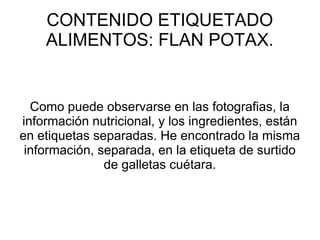 CONTENIDO ETIQUETADO
ALIMENTOS: FLAN POTAX.
Como puede observarse en las fotografias, la
información nutricional, y los ingredientes, están
en etiquetas separadas. He encontrado la misma
información, separada, en la etiqueta de surtido
de galletas cuétara.
 