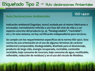 Auto Declaraciones Ambientales
ISO 14021
Indicación ambiental (logotipo, texto) avalada por el mismo fabricante o
envasador, normalmente referida a una fase del ciclo de vida o a un
aspecto concreto del producto (p. ej. "biodegradable", "reciclable",
etc.). En este sistema, no hay certificación independiente para terceros.
Se cumple con los requerimientos específicos de la norma ISO 14021. Esta
norma da una orientación en el uso de algunos términos de carácter
ambiental (compostable, biodegradable, diseñado para el desmontaje,
producto de larga vida, energía recuperada, reciclable, contenido
reciclable, bajo consumo de recursos, bajo consumo de agua, reutilizable,
rellenable, reducción de residuos) y en el uso del círculo de Moebius.
 