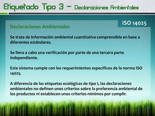 Declaraciones Ambientales
ISO 14025
Se trata de información ambiental cuantitativa comprensible en base a
diferentes estándares.
Se lleva a cabo una verificación por parte de una tercera parte
independiente.
Este sistema cumple con los requerimientos específicos de la norma ISO
14025.
A diferencia de las etiquetas ecológicas de tipo I, las declaraciones
ambientales no definen unos criterios sobre la preferencia ambiental de
los productos ni establecen unos criterios mínimos por cumplir.
 
