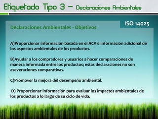 Declaraciones Ambientales - Objetivos
ISO 14025
A)Proporcionar información basada en el ACV e información adicional de
los aspectos ambientales de los productos.
B)Ayudar a los compradores y usuarios a hacer comparaciones de
manera informada entre los productos; estas declaraciones no son
aseveraciones comparativas.
C)Promover la mejora del desempeño ambiental.
D) Proporcionar información para evaluar los impactos ambientales de
los productos a lo largo de su ciclo de vida.
 