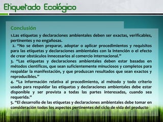Conclusión
1.Las etiquetas y declaraciones ambientales deben ser exactas, verificables,
pertinentes y no engañosas.
2. “No se deben preparar, adoptar o aplicar procedimientos y requisitos
para las etiquetas y declaraciones ambientales con la intención o el efecto
de crear obstáculos innecesarios al comercio internacional.”
3. “Las etiquetas y declaraciones ambientales deben estar basadas en
métodos científicos, que sean suficientemente minuciosos y completos para
respaldar la manifestación, y que produzcan resultados que sean exactos y
reproducibles.”
4. “La información relativa al procedimiento, al método y todo criterio
usado para respaldar las etiquetas y declaraciones ambientales debe estar
disponible y ser provista a todas las partes interesadas, cuando sea
requerida.”
5. “El desarrollo de las etiquetas y declaraciones ambientales debe tomar en
consideración todos los aspectos pertinentes del ciclo de vida del producto
 