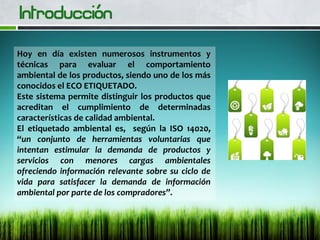 Hoy en día existen numerosos instrumentos y
técnicas para evaluar el comportamiento
ambiental de los productos, siendo uno de los más
conocidos el ECO ETIQUETADO.
Este sistema permite distinguir los productos que
acreditan el cumplimiento de determinadas
características de calidad ambiental.
El etiquetado ambiental es, según la ISO 14020,
“un conjunto de herramientas voluntarias que
intentan estimular la demanda de productos y
servicios con menores cargas ambientales
ofreciendo información relevante sobre su ciclo de
vida para satisfacer la demanda de información
ambiental por parte de los compradores”.
 