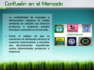 • La multiplicidad de mensajes o
afirmaciones respecto al medio
ambiente en relación con diversos
productos o empresas pueden
introducir confusión en el mercado.
• Existe el peligro de que se
conviertan en obstáculos técnicos al
comercio internacional, o entrañen
una discriminación injustificada
contra determinados productos o
empresas.
 
