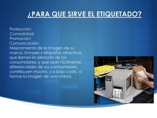 Protección:
Comodidad:
Promoción:
Comunicación:
Mejoramiento de la imagen de su
marca. Envases y etiquetas atractivos,
que llamen la atención de los
consumidores, y que sean fácilmente
diferenciables de sus competidores,
contribuyen mucho, y a bajo costo, a
formar la imagen de una marca.
¿PARA QUE SIRVE EL ETIQUETADO?
 