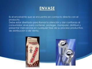 Es el envolvente que se encuentra en contacto directo con el
producto.
Debe estar diseñado para llamar la atención y dar confianza al
consumidor; sirve para contener, proteger, manipular, distribuir y
presentar mercancías en cualquier fase de su proceso productivo,
de distribución o de venta.
ENVASE
 