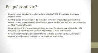 En qué contexto?
• Impulso nuevo paradigma productivista (mediados S XX): de granjas a fábricas de
materia prima.
• Cambio radical en los patrones de consumo: alimentos procesados, calóricamente
densos, y ricos en proteína de origen animal, grasa, almidones y azúcares, pero carentes
en fibra y micronutrientes.
• Consecuencia: incrementos dramáticos en las tasas de sobrepeso y obesidad y en la
frecuencia de enfermedades crónicas vinculadas a la mala alimentación.
• Concentración de capitales en el control de semillas, insumos agrícolas, comercio
exterior, y elaboración y distribución de alimentos industriales.
 