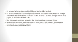 • En un siglo la humanidad perdió el 75% de la diversidad agrícola
• En la actualidad sólo 30 cultivos proporcionan el 95% de las necesidades de energía
alimentaria del ser humano, y tan solo cuatro de ellos – el arroz, el trigo, el maíz y las
papas – suministran más del 60%
• Dos sistemas productivos paralelos, dos sistemas alimentarios paralelos
• Destrucción ambiental, concentración de tierra, exclusión, pobreza, enfermedad
• DEPENDENCIA Y SUBORDINACIÓN
 