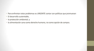 • Para enfrentar estos problemas es URGENTE contar con políticas que promuevan
• El desarrollo sustentable,
• la protección ambiental, y
• la alimentación sana como derecho humano, no como opción de compra.
 