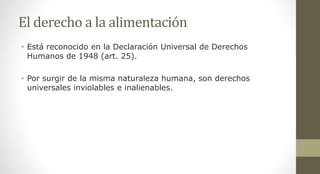 El derecho a la alimentación
• Está reconocido en la Declaración Universal de Derechos
Humanos de 1948 (art. 25).
• Por surgir de la misma naturaleza humana, son derechos
universales inviolables e inalienables.
 