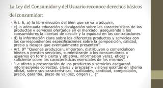 La Ley del Consumidory del Usuarioreconocederechosbásicos
del consumidor:
• Art. 6, a) la libre elección del bien que se va a adquirir,
• c) la adecuada educación y divulgación sobre las características de los
productos y servicios ofertados en el mercado, asegurando a los
consumidores la libertad de decidir y la equidad en las contrataciones
• d) la información clara sobre los diferentes productos y servicios con
las correspondientes especificaciones sobre la composición, calidad,
precio y riesgos que eventualmente presenten”.
• Art. 8° “Quienes produzcan, importen, distribuyan o comercialicen
bienes o presten servicios, suministrarán a los consumidores o
usuarios en forma cierta y objetiva, información veraz, eficaz y
suficiente sobre las características esenciales de los mismos”.
• “La oferta y presentación de los productos y servicios asegurará
informaciones correctas, claras y precisas y visibles escritas en idioma
oficial, sobre sus características, cualidades, cantidad, composición,
precio, garantía, plazo de validez, origen (...)”
 