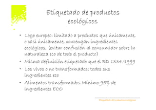 Etiquetado de productos
                   ecológicos
• Logo europeo: limitado a productos que únicamente,
  o casi únicamente, contengan ingredientes
  ecológicos, (evitar confusión al consumidor sobre la
  naturaleza eco de todo el producto)
• Misma definición etiquetado que el RD 1334/1999
• Los vivos o no transformados: todos sus
  ingredientes eco
• Alimentos transformados Mínimo 95% de
  ingredientes ECO

                                    Etiquetado de productos ecológicos
 