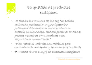Etiquetado de productos
                   ecológicos
• No OGM’s: los terminos eco-bio-org “no podrán
  aplicarse a productos en cuyo etiquetado o
  publicidad deba indicarse que el producto en
  cuestión contiene OMG, está compuesto de OMG o se
  produce a partir de OMG conforme a las
  disposiciones comunitarias.”
• PPios: Actuales umbrales son máximos para
  contaminación accidental y técnicamente inevitable
•   ¿¿Puerta abierta al 0,9% en alimentos ecologicos??

                                    Etiquetado de productos ecológicos
 