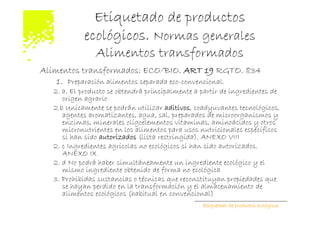 Etiquetado de productos
            ecológicos. Normas generales
                Alimentos transformados
Alimentos transformados: ECO/BIO. ART 19 RGTO. 834
    1. Preparación alimentos separada eco-convencional.
   2. a. El producto se obtendrá principalmente a partir de ingredientes de
      origen agrario
   2.b Unicamente se podrán utilizar aditivos, coadyuvantes tecnológicos,
      agentes aromatizantes, agua, sal, preparados de microorganismos y
      enzimas, minerales oligoelementos vitaminas, aminoácidos y otros
      micronutrientes en los alimentos para usos nutricionales específicos
      si han sido autorizados (lista restringida). ANEXO VIII
   2. c Ingredientes agrícolas no ecológicos si han sido autorizados.
      ANEXO IX
   2. d No podrá haber simultáneamente un ingrediente ecológico y el
      mismo ingrediente obtenido de forma no ecológica
   3. Prohibidas sustancias o técnicas que reconstituyan propiedades que
      se hayan perdido en la transformación y el almacenamiento de
      alimentos ecológicos (habitual en convencional)
                                                  Etiquetado de productos ecológicos
 