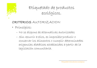 Etiquetado de productos
                ecológicos.
CRITERIOS AUTORIZACION
• Principios:
 – No se dispone de alternativas autorizadas
 – Sin recurrir a ellos, es imposible producir o
   conservar los alimentos o cumplir determinadas
   exigencias dietéticas establecidas a partir de la
   legislación comunitaria.



                                   Etiquetado de productos ecológicos
 