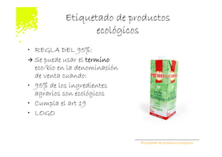 Etiquetado de productos
                  ecológicos
• REGLA DEL 95%:
  Se puede usar el termino
  eco/bio en la denominación
  de venta cuando:
• 95% de los ingredientes
  agrarios son ecológicos
• Cumpla el art 19
• LOGO


                               Etiquetado de productos ecológicos
 