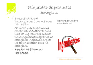 Etiquetado de productos
                   ecológicos
• ETIQUETADO DE
  PRODUCTOS CON MENOS              NOVEDAD DEL NUEVO
                                   REGLAMENTO!
  DEL 95%):
• Se puede usar los términos
  eco/bio UNICAMENTE en la
  lista de ingredientes cuando
  tiene ingredientes agrarios no
  ecológicos: indicando el % de
  los eco en relación a los no
  ecológicos.
• Req Art 19 (algunos)
• NO LOGO
                                    Etiquetado de productos ecológicos
 