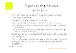 Etiquetado de productos
                       ecológicos
• ETIQUETADO DE PRODUCTOS DERIVADOS DE LA
  CAZA Y LA PESCA:
• En la lista de ingredientes siempre que:
   i) el ingrediente principal sea un producto de la caza o la pesca,
   ii) contenga otros ingredientes de origen agrario que sean ecológicos en
       su totalidad,
   iii) los alimentos cumplan lo dispuesto en el artículo 19, apartado 1 y
       apartado 2 letras a), b) y d).
• En la lista de ingredientes deberá indicarse qué ingredientes
  son ecológicos.
• OJO: Producción ecológica solo en relación a los ingredientes
  ecológicos, deberá indicarse el porcentaje de ingredientes
  ecológicos
• NO LOGO.
                                                  Etiquetado de productos ecológicos
 