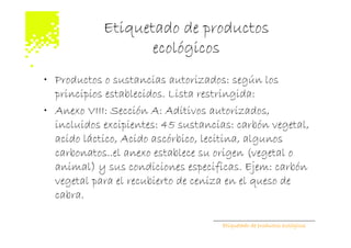 Etiquetado de productos
                   ecológicos
• Productos o sustancias autorizados: según los
  principios establecidos. Lista restringida:
• Anexo VIII: Sección A: Aditivos autorizados,
  incluidos excipientes: 45 sustancias: carbón vegetal,
  acido láctico, Acido ascórbico, lecitina, algunos
  carbonatos..el anexo establece su origen (vegetal o
  animal) y sus condiciones especificas. Ejem: carbón
  vegetal para el recubierto de ceniza en el queso de
  cabra.

                                     Etiquetado de productos ecológicos
 