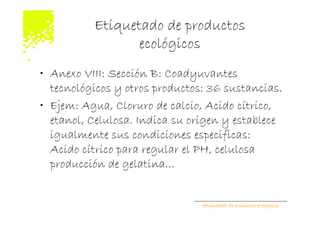 Etiquetado de productos
                 ecológicos
• Anexo VIII: Sección B: Coadyuvantes
  tecnológicos y otros productos: 36 sustancias.
• Ejem: Agua, Cloruro de calcio, Acido cítrico,
  etanol, Celulosa. Indica su origen y establece
  igualmente sus condiciones especificas:
  Acido cítrico para regular el PH, celulosa
  producción de gelatina…


                                Etiquetado de productos ecológicos
 