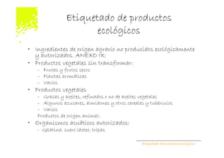 Etiquetado de productos
                       ecológicos
• Ingredientes de origen agrario no producidos ecológicamente
  y autorizados. ANEXO IX:
• Productos vegetales sin transformar:
   – Frutas y frutos secos
   – Plantas aromáticas
   – Varios
• Productos vegetales
   – Grasas y aceites, refinados o no de aceites vegetales
   – Algunos azucares, almidones y otros cereales y tubérculos
   – Varios
   Productos de origen animal:
• Organismos acuáticos autorizados:
   - Gelatina, suero lácteo, tripas

                                                Etiquetado de productos ecológicos
 
