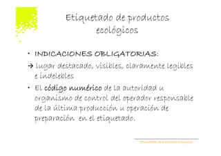Etiquetado de productos
                  ecológicos

• INDICACIONES OBLIGATORIAS:
   lugar destacado, visibles, claramente legibles
  e indelebles
• El código numérico de la autoridad u
  organismo de control del operador responsable
  de la última producción u operación de
  preparación en el etiquetado.

                                 Etiquetado de productos ecológicos
 