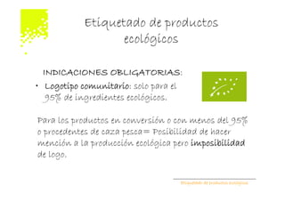 Etiquetado de productos
                  ecológicos

  INDICACIONES OBLIGATORIAS:
• Logotipo comunitario: solo para el
   95% de ingredientes ecológicos.

Para los productos en conversión o con menos del 95%
o procedentes de caza pesca= Posibilidad de hacer
mención a la producción ecológica pero imposibilidad
de logo.

                                   Etiquetado de productos ecológicos
 