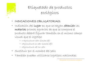 Etiquetado de productos
                    ecológicos
• INDICACIONES OBLIGATORIAS:
• Indicación del lugar en que se hayan obtenido las
  materias primas agrarias de que se compone el
  producto deberá figurar también en el mismo campo
  visual que el logotipo
     • « Agricultura UE» (limite 2%)
     • «Agricultura no UE» (limite 2%)
     • «Agricultura UE/no UE»
• Sustituir por el nombre del pais
• También pueden utilizarse logotipos nacionales
                                         Etiquetado de productos ecológicos
 