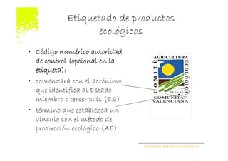 Etiquetado de productos
                  ecológicos
• Código numérico autoridad
  de control (opcional en la
  etiqueta):
• comenzará con el acrónimo
  que identifica al Estado
  miembro o tercer país (ES)
• término que establezca un
  vínculo con el método de
  producción ecológico (AE)

                               Etiquetado de productos ecológicos
 