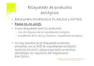 Etiquetado de productos
                    ecológicos
• RESUMEN DIVERSOS PLAZOS LIMITES
• Fecha 01.01.2009.
• Nuevo etiquetado para los productos:
   – con sólo algunos de los ingredientes ecológicos
   – procedentes de la caza y la pesca e ingredientes ecológicos

• No hay cambios en el etiquetado productos
  existentes con el 95% de ingredientes ecológicos
  hasta 30.06.2010, siempre que estos productos,
  satisfagan los requisitos del Reglamento
  834/2007.
                                          Etiquetado de productos ecológicos
 