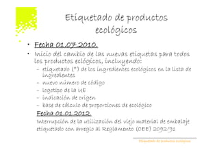 Etiquetado de productos
                     ecológicos
• Fecha 01.07.2010.
• Inicio del cambio de las nuevas etiquetas para todos
  los productos eclógicos, incluyendo:
   – etiquetado (*) de los ingredientes ecológicos en la lista de
     ingredientes
   – nuevo número de código
   – logotipo de la UE
   – indicación de origen
   – base de cálculo de proporciones de ecológico
   Fecha 01.01.2012.
   Interrupción de la utilización del viejo material de embalaje
   etiquetado con arreglo al Reglamento (CEE) 2092/91
                                            Etiquetado de productos ecológicos
 