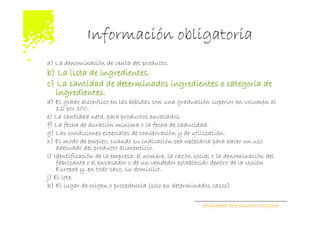 Información obligatoria
a) La denominación de venta del producto.
b) La lista de ingredientes.
c) La cantidad de determinados ingredientes o categoría de
  ingredientes.
d) El grado alcohólico en las bebidas con una graduación superior en volumen al
    1,2 por 100.
e) La cantidad neta, para productos envasados.
f) La fecha de duración mínima o la fecha de caducidad.
g) Las condiciones especiales de conservación y de utilización.
h) El modo de empleo, cuando su indicación sea necesaria para hacer un uso
    adecuado del producto alimenticio.
i) Identificación de la empresa: el nombre, la razón social o la denominación del
    fabricante o el envasador o de un vendedor establecido dentro de la Unión
    Europea y, en todo caso, su domicilio.
j) El lote.
k) El lugar de origen o procedencia (solo en determinados casos)

                                                       Etiquetado de productos ecológicos
 