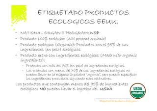ETIQUETADO PRODUCTOS
                ECOLOGICOS EEUU.
• NATIONAL ORGANIC PROGRAM: NOP
• Producto 100% ecológico (100 percent organic)
• Producto ecológico (Organic): Productos con el 95% de sus
  ingredientes (en peso) ecológicos
• Producto hecho con ingredientes ecológicos (Made with organic
  ingredients):
   – Productos con más del 70% (en peso) de ingredientes ecológicos.
   – Los productos con menos del 70% de sus ingredientes ecológicos no
     pueden llevar en la etiqueta la palabra “organic”, pero pueden especificar
     los ingredientes producidos siguiendo estos estándares.
Los productos que contengan menos del 95% de ingredientes
  ecológicos NO pueden llevar el logotipo del USDA

                                                      Etiquetado de productos ecológicos
 