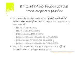 ETIQUETADO PRODUCTOS
            ECOLOGICOS JAPÓN
• la gama de los denominados “Yuki Shokuhin”
  (alimentos ecológicos) en el Japón era inmensa y
  comprendía:
  –   ecológicos como tales;
  –   ecológicos en transición;
  –   producción sin plaguicidas;
  –   productos con uso reducido de plaguicidas;
  –   productos sin fertilizantes químicos y
  –   productos con uso reducido de fertilizantes.
• Desde las normas JAS es necesario un 95% de
  ingredientes de origen ecolgogico
                                           Etiquetado de productos ecológicos
 
