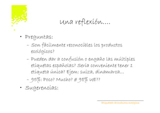 Una reflexión….
• Preguntas:
  – Son fácilmente reconocibles los productos
    ecológicos?
  – Pueden dar a confusión o engaño las múltiples
    etiquetas españolas? Seria conveniente tener 1
    etiqueta única? Ejem: suiza, dinamarca…
  – 95%: Poco? Mucho? # 98% UE??
• Sugerencias:

                                   Etiquetado de productos ecológicos
 