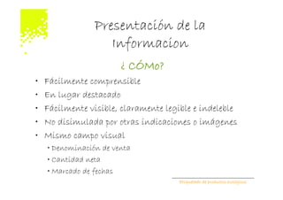 Presentación de la
                    Informacion
                        ¿ CÓMo?
•   Fácilmente comprensible
•   En lugar destacado
•   Fácilmente visible, claramente legible e indeleble
•   No disimulada por otras indicaciones o imágenes
•   Mismo campo visual
    • Denominación de venta
    • Cantidad neta
    • Marcado de fechas
                                       Etiquetado de productos ecológicos
 