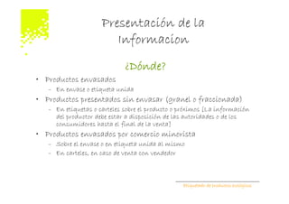 Presentación de la
                        Informacion
                             ¿Dónde?
• Productos envasados
   – En envase o etiqueta unida
• Productos presentados sin envasar (granel o fraccionada)
   – En etiquetas o carteles sobre el producto o próximos [La información
     del productor debe estar a disposición de las autoridades o de los
     consumidores hasta el final de la venta]
• Productos envasados por comercio minorista
   – Sobre el envase o en etiqueta unida al mismo
   – En carteles, en caso de venta con vendedor



                                                 Etiquetado de productos ecológicos
 